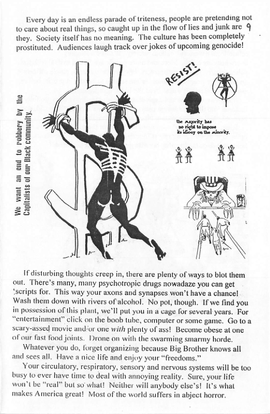 ery day is an endless parade of triteness, people are pretending not 10 care about real things, so caught up in the flow of lies and junk are §  they. Society tself has no meaning. The culture has been complstely prostituted. Audiences laugh track over jokes of upcoming genocide!  ists of our Back community.  If disturbing thoughts creep in, there are plenty of ways (o blot them out. There’s many, many psychotropic drugs nowadaze you can get ‘seripts for. This way your axons and synapses won’t have a chancel Wash them down with rivers of alcohol. No pot, though. If we find you possession of this plant, well put you in a cage for several years. For “entertainment” click on the boob tube, computer o some game. Go toa scary-assed movie andor one with plenty of ass! Become obese at one af our fast foad joints. Drone on with the swarming smarmy horde.  Whatever you do, forget organizing because Big Brother knows all and sees all. Have a nice life and enjoy your “freedoms.”  Your circulatory, respiratory, sensory and nervous systems will be oo busy (0 ever have time to deal with annoying reality. Sure, your life won’t be “real” but so’ what! Neither will anybody elses! 1’s what makes America great! Most of the world suffers in abject horror.  